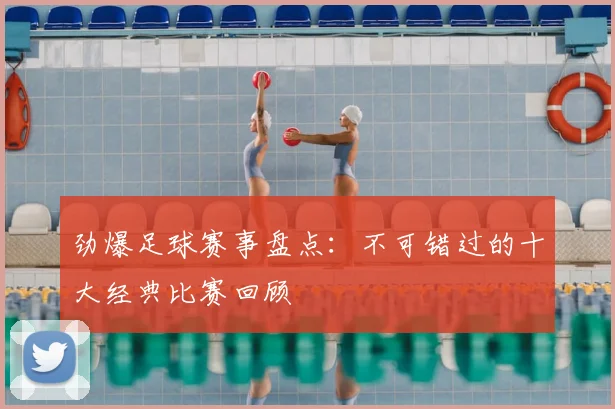 劲爆足球赛事盘点:不可错过的十大经典比赛回顾