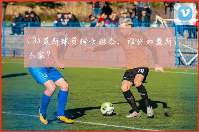 CBA最新球员转会动态:谁将加盟新东家?